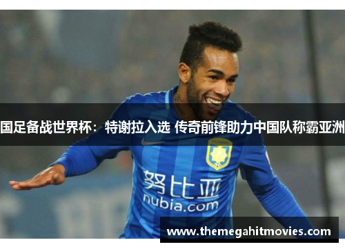 国足备战世界杯：特谢拉入选 传奇前锋助力中国队称霸亚洲