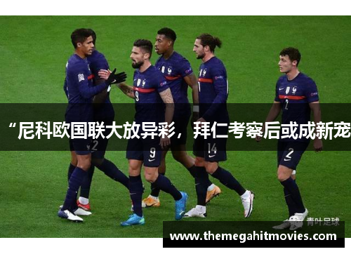 “尼科欧国联大放异彩，拜仁考察后或成新宠”